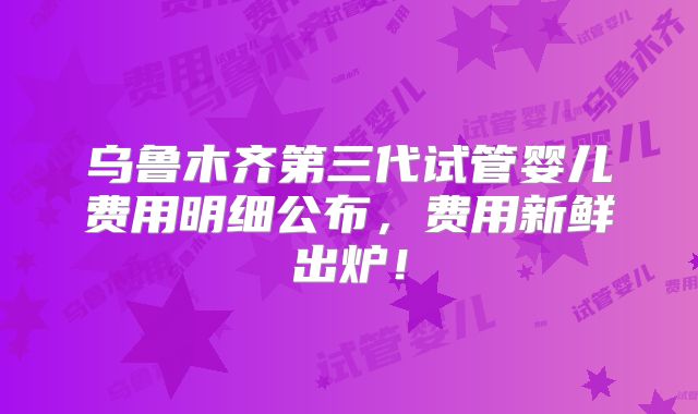乌鲁木齐第三代试管婴儿费用明细公布，费用新鲜出炉！