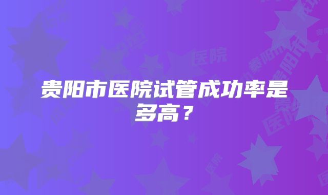 贵阳市医院试管成功率是多高?