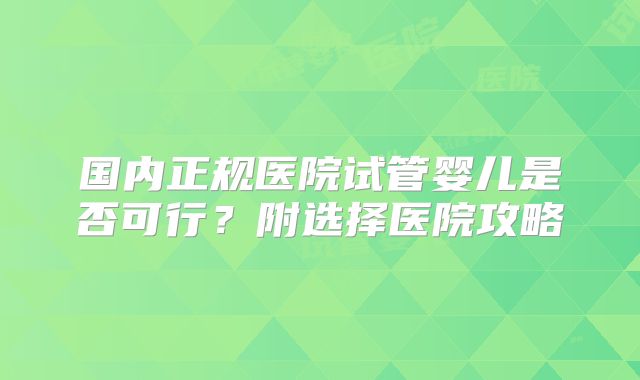 国内正规医院试管婴儿是否可行?附选择医院攻略