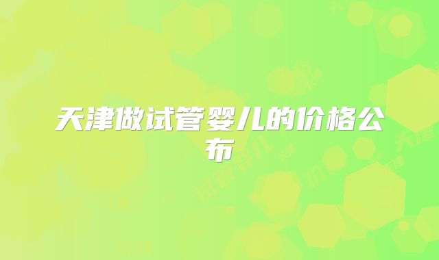 天津做试管婴儿的价格公布