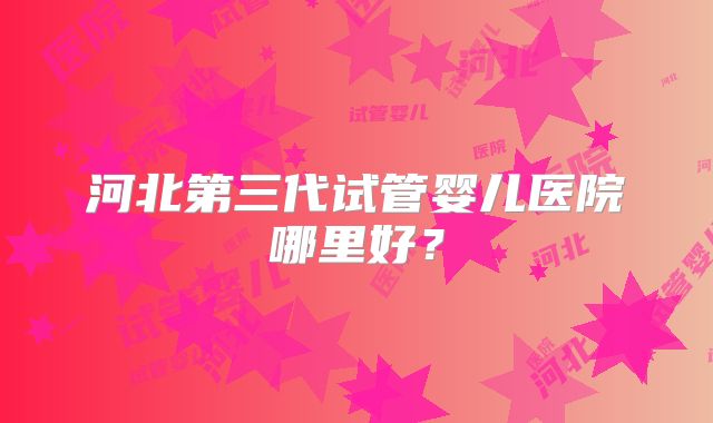 河北第三代试管婴儿医院哪里好？