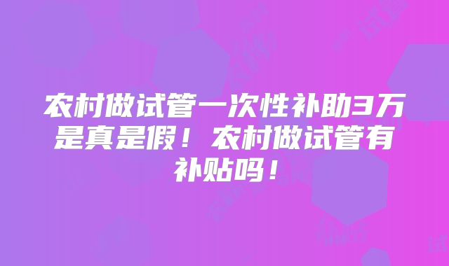农村做试管一次性补助3万是真是假!农村做试管有补贴吗!
