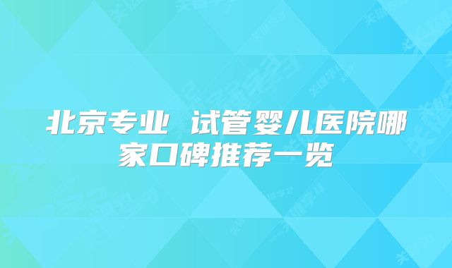 北京专业 试管婴儿医院哪家口碑推荐一览
