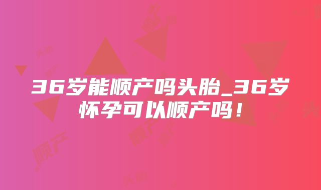 36岁能顺产吗头胎_36岁怀孕可以顺产吗！