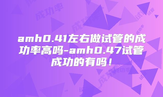 amh0.41左右做试管的成功率高吗-amh0.47试管成功的有吗！