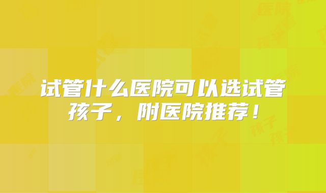 试管什么医院可以选试管孩子，附医院推荐！
