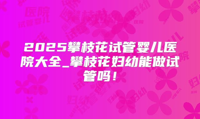 2025攀枝花试管婴儿医院大全_攀枝花妇幼能做试管吗！
