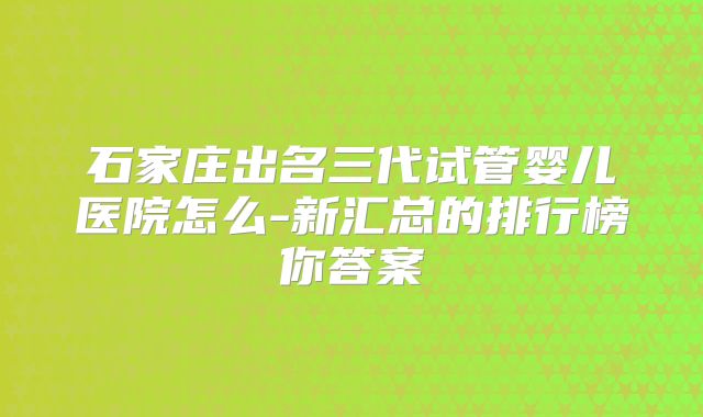 石家庄出名三代试管婴儿医院怎么-新汇总的排行榜你答案