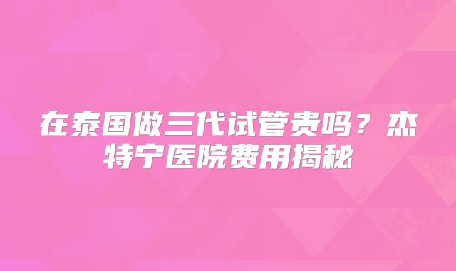 在泰国做三代试管贵吗?杰特宁医院费用揭秘