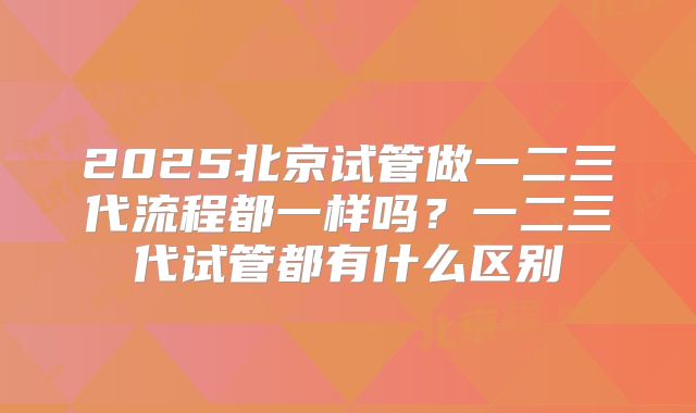 2025北京试管做一二三代流程都一样吗？一二三代试管都有什么区别