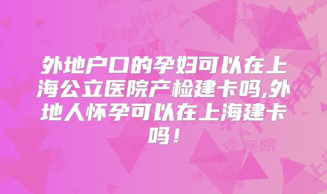 外地户口的孕妇可以在上海公立医院产检建卡吗,外地人怀孕可以在上海建卡吗！