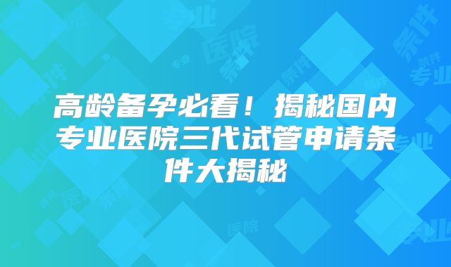 高龄备孕必看！揭秘国内专业医院三代试管申请条件大揭秘