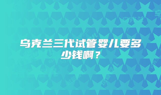 乌克兰三代试管婴儿要多少钱啊？