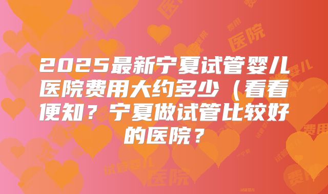 2025最新宁夏试管婴儿医院费用大约多少（看看便知？宁夏做试管比较好的医院？