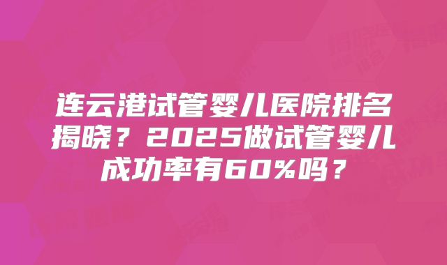 连云港试管婴儿医院排名揭晓?2025做试管婴儿成功率有60%吗?