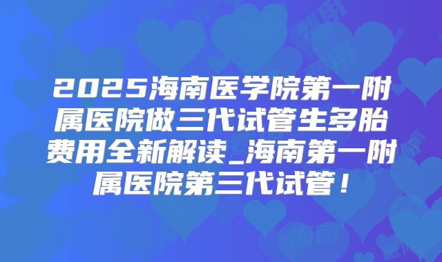 2025海南医学院第一附属医院做三代试管生多胎费用全新解读_海南第一附属医院第三代试管！