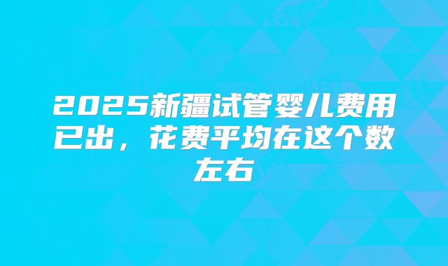 2025新疆试管婴儿费用已出，花费平均在这个数左右