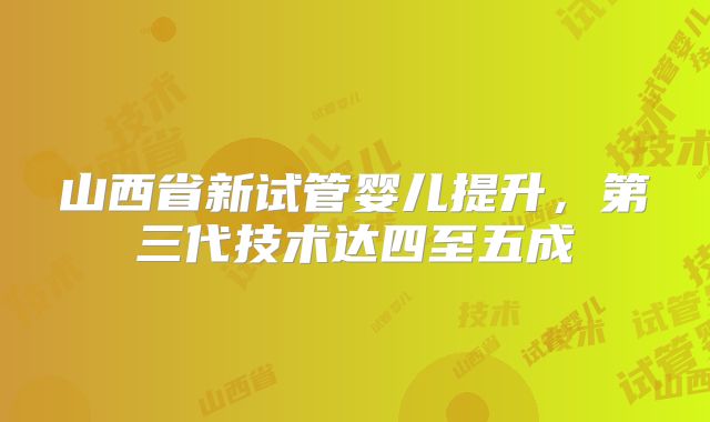 山西省新试管婴儿提升，第三代技术达四至五成