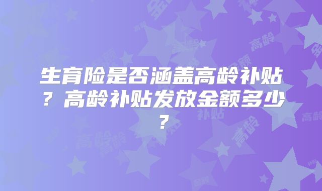 生育险是否涵盖高龄补贴？高龄补贴发放金额多少？