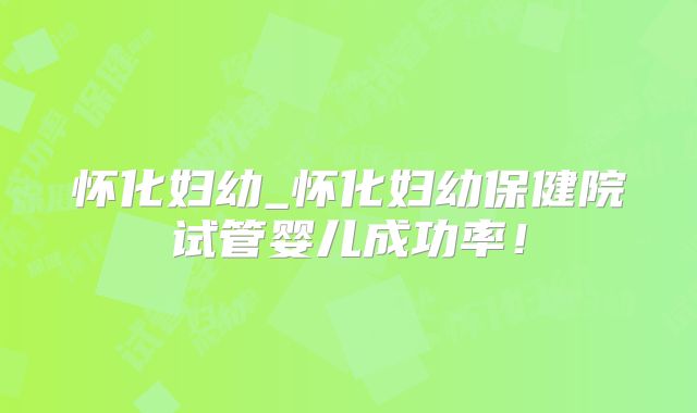 怀化妇幼_怀化妇幼保健院试管婴儿成功率！