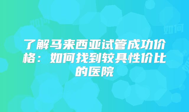 了解马来西亚试管成功价格：如何找到较具性价比的医院