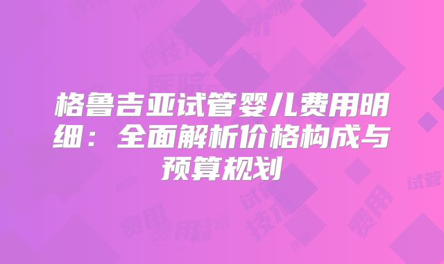 格鲁吉亚试管婴儿费用明细:全面解析价格构成与预算规划