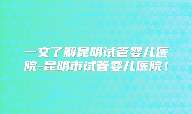 一文了解昆明试管婴儿医院-昆明市试管婴儿医院！