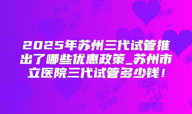 2025年苏州三代试管推出了哪些优惠政策_苏州市立医院三代试管多少钱！