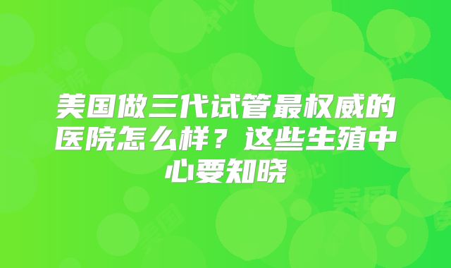 美国做三代试管最权威的医院怎么样？这些生殖中心要知晓