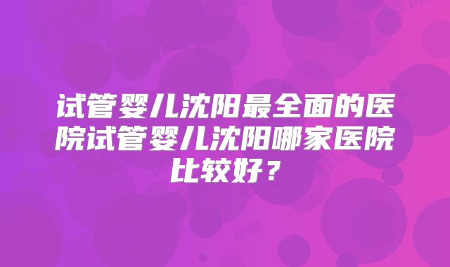试管婴儿沈阳最全面的医院试管婴儿沈阳哪家医院比较好?