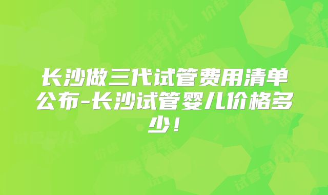 长沙做三代试管费用清单公布-长沙试管婴儿价格多少！