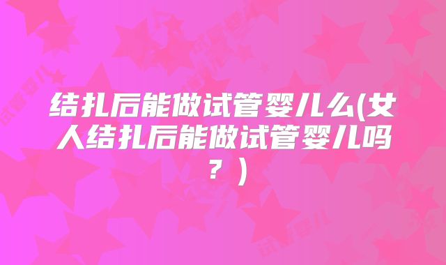 结扎后能做试管婴儿么(女人结扎后能做试管婴儿吗？)