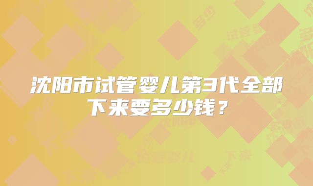 沈阳市试管婴儿第3代全部下来要多少钱？