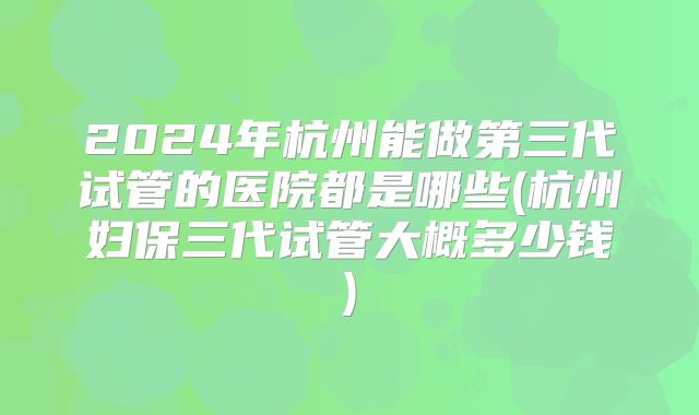 2024年杭州能做第三代试管的医院都是哪些(杭州妇保三代试管大概多少钱)