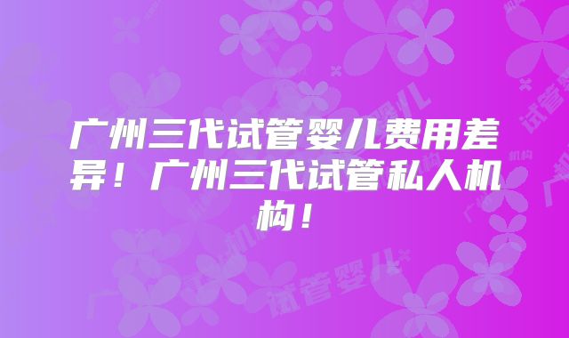 广州三代试管婴儿费用差异！广州三代试管私人机构！