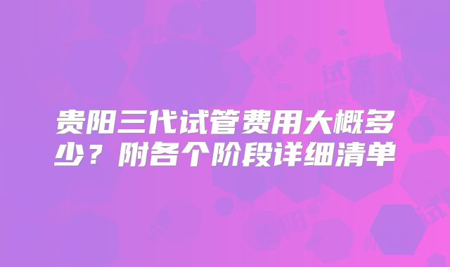 贵阳三代试管费用大概多少？附各个阶段详细清单