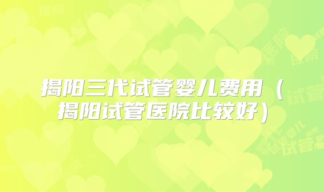 揭阳三代试管婴儿费用（揭阳试管医院比较好）