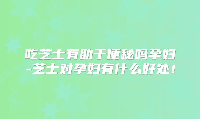 吃芝士有助于便秘吗孕妇-芝士对孕妇有什么好处！