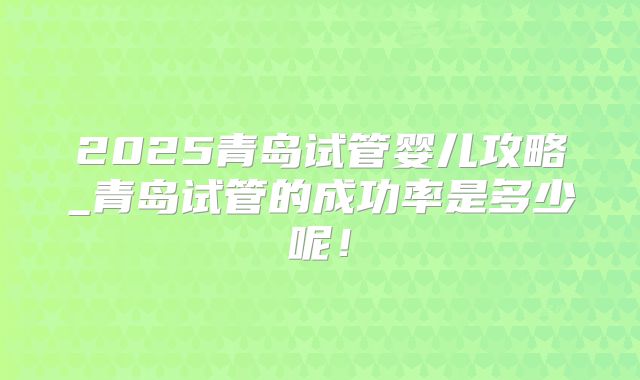 2025青岛试管婴儿攻略_青岛试管的成功率是多少呢！