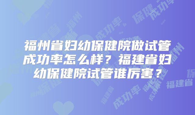 福州省妇幼保健院做试管成功率怎么样?福建省妇幼保健院试管谁厉害?