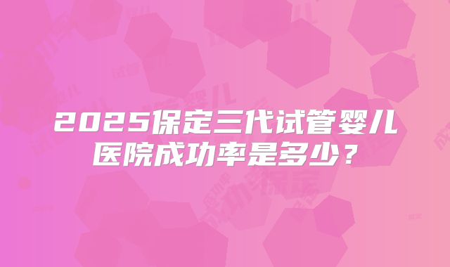 2025保定三代试管婴儿医院成功率是多少？