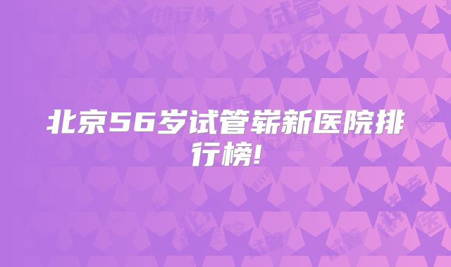 北京56岁试管崭新医院排行榜!
