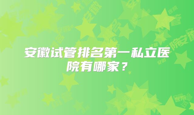 安徽试管排名第一私立医院有哪家？