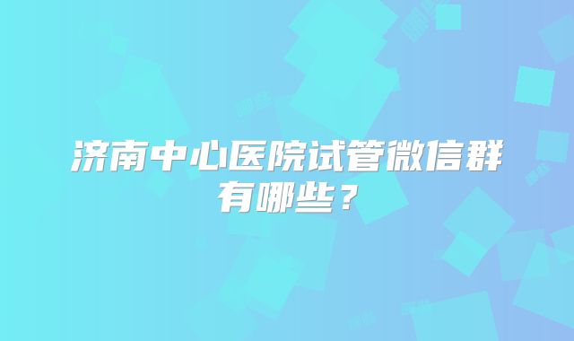 济南中心医院试管微信群有哪些?