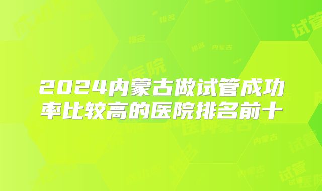 2024内蒙古做试管成功率比较高的医院排名前十