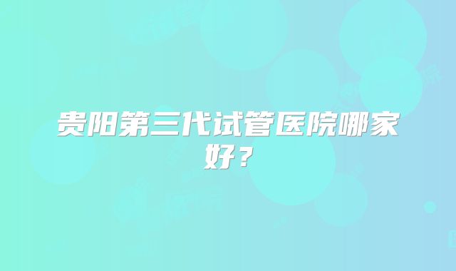 贵阳第三代试管医院哪家好？