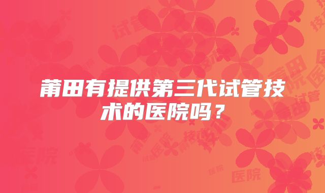 莆田有提供第三代试管技术的医院吗？