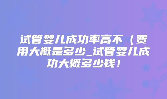 试管婴儿成功率高不(费用大概是多少_试管婴儿成功大概多少钱!