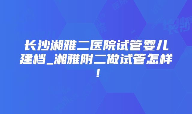 长沙湘雅二医院试管婴儿建档_湘雅附二做试管怎样!