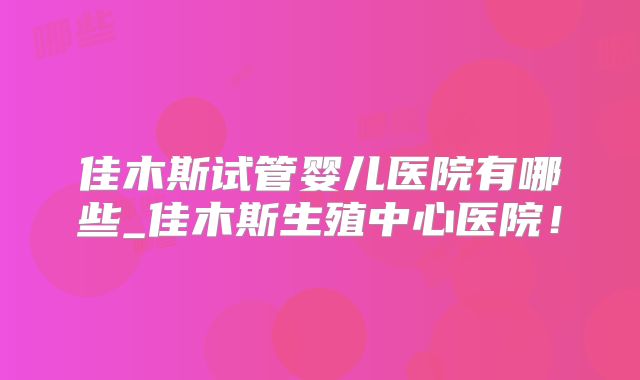 佳木斯试管婴儿医院有哪些_佳木斯生殖中心医院！